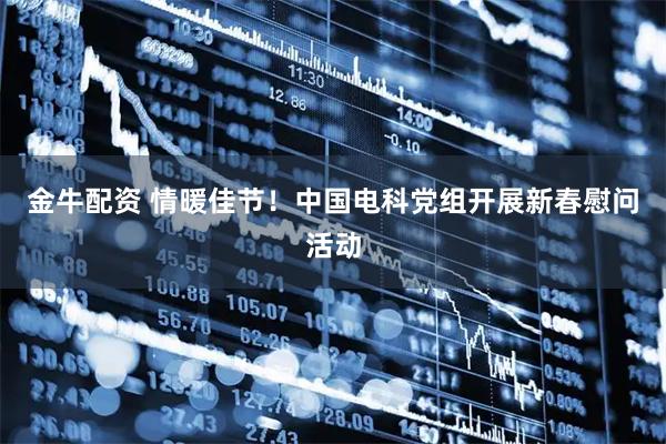 金牛配资 情暖佳节！中国电科党组开展新春慰问活动